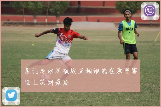 蒙扎与切沃激战正酣谁能在意甲赛场上笑到最后