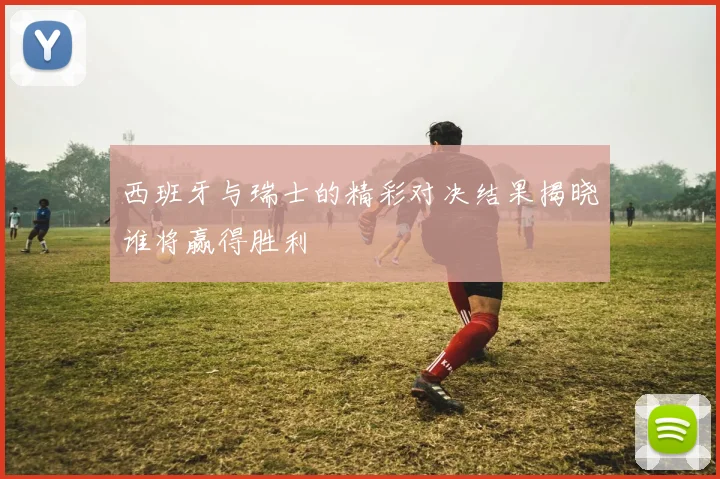 西班牙与瑞士的精彩对决结果揭晓谁将赢得胜利