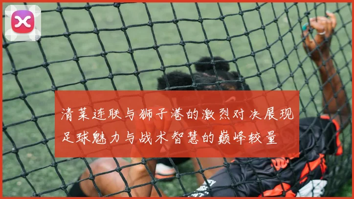 清莱连联与狮子港的激烈对决展现足球魅力与战术智慧的巅峰较量